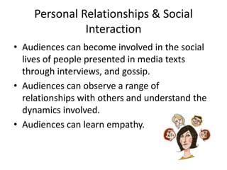 Personal Relationships & Social
Interaction
• Audiences can become involved in the social
lives of people presented in media texts
through interviews, and gossip.
• Audiences can observe a range of
relationships with others and understand the
dynamics involved.
• Audiences can learn empathy.
 