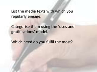 List the media texts with which you
regularly engage.
Categorise them using the ‘uses and
gratifications’ model.
Which need do you fulfil the most?
 