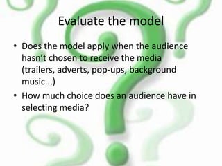 Evaluate the model
• Does the model apply when the audience
hasn’t chosen to receive the media
(trailers, adverts, pop-ups, background
music...)
• How much choice does an audience have in
selecting media?
 