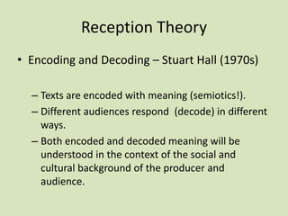 Reception Theory
• Encoding and Decoding – Stuart Hall (1970s)
– Texts are encoded with meaning (semiotics!).
– Different audiences respond (decode) in different
ways.
– Both encoded and decoded meaning will be
understood in the context of the social and
cultural background of the producer and
audience.
 