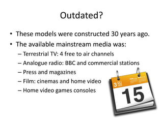 Outdated?
• These models were constructed 30 years ago.
• The available mainstream media was:
– Terrestrial TV: 4 free to air channels
– Analogue radio: BBC and commercial stations
– Press and magazines
– Film: cinemas and home video
– Home video games consoles
 