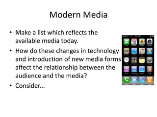 Modern Media
• Make a list which reflects the
available media today.
• How do these changes in technology
and introduction of new media forms
affect the relationship between the
audience and the media?
• Consider...
 