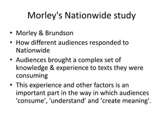 Morley's Nationwide study
• Morley & Brundson
• How different audiences responded to
Nationwide
• Audiences brought a complex set of
knowledge & experience to texts they were
consuming
• This experience and other factors is an
important part in the way in which audiences
'consume', 'understand' and 'create meaning'.
 