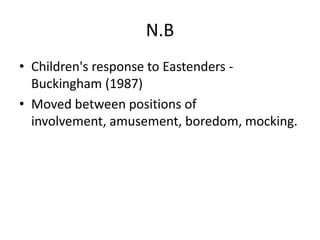 N.B
• Children's response to Eastenders -
Buckingham (1987)
• Moved between positions of
involvement, amusement, boredom, mocking.
 