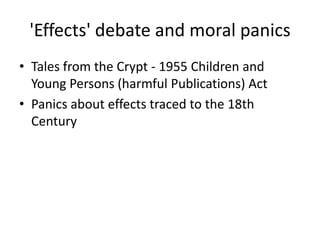 'Effects' debate and moral panics
• Tales from the Crypt - 1955 Children and
Young Persons (harmful Publications) Act
• Panics about effects traced to the 18th
Century
 