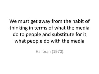 We must get away from the habit of
thinking in terms of what the media
do to people and substitute for it
what people do with the media
Halloran (1970)
 