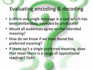 ReadingsDominant reading – the audience uncritically accepts the preferred (or intended) meaning of the text.Negotiated reading – the message is partly accepted and partly rejected.Oppositional reading – the audience rejects the message.