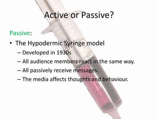 Active or Passive?Passive:The Hypodermic Syringe modelDeveloped in 1930sAll audience members react in the same way.All passively receive messages.The media affects thoughts and behaviour. 