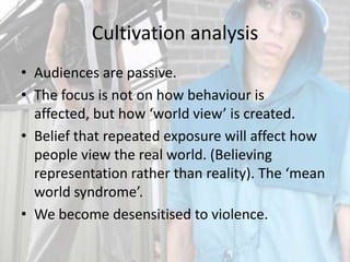 Cultivation analysisAudiences are passive.The focus is not on how behaviour is affected, but how ‘world view’ is created.Belief that repeated exposure will affect how people view the real world. (Believing representation rather than reality). The ‘mean world syndrome’.We become desensitised to violence.