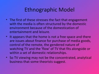 Ethnographic Model The first of these stresses the fact that engagement with the media is often structured by the domestic environment because of the domestication of entertainment and leisure.  It appears that the home is not a free space and there are issues about finance for purchase of media goods, control of the remote, the gendered nature of watching TV and the 'flow' of TV that fits alongside or within a set of domestic relationships.  So TV viewing may not be the concentrated, analytical business that some theorists suggest.  