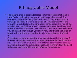 Ethnographic Model The second area is best understood in terms of texts that can be identified as belonging to a genre that has gender appeal. For example, soaps are usually seen to have a strong female bias in viewing audience. There is a selection of competencies that are brought to such texts so knowing about cliffhangers, the role of the matriarch or the fluid nature of character relationships simply adds to the pleasures associated with the text. Think about the texts that you enjoy and even though you know how a text will be shaped or how it will end these are not barriers to your enjoyment of that text.  Competencies even include the very expectations that you have for the text. The male preference for news and more factual forms can be seen as a feature of cultural competence because men occupy more public space than domestic space and therefore feel the need to be aware of the public worlds reflected in such texts.  