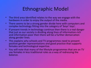 Ethnographic Model The third area identified relates to the way we engage with the hardware in order to enjoy the output of the media.  There seems to be a strong gender divide here with computers and complex technology fitting into the category of 'boys’ toys'.  If present trends in technology continue then there is a real danger that just as our society is dividing along lines of information-rich and information-poor then there will be a further demarcation along gender lines.  This explains why schools and TV programmes need to present positive gender representations and good practice that supports females and technological expertise.  You will note that many of the lifestyle programmes that are on TV use females in less traditional roles as a way of redressing the balance.  