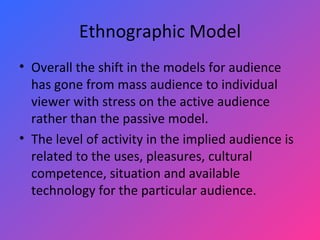 Ethnographic Model Overall the shift in the models for audience has gone from mass audience to individual viewer with stress on the active audience rather than the passive model.  The level of activity in the implied audience is related to the uses, pleasures, cultural competence, situation and available technology for the particular audience. 