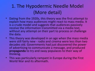 1. The Hypodermic Needle Model (More detail) Dating from the 1920s, this theory was the first attempt to explain how mass audiences might react to mass media. It is a crude model and suggests that audiences passively receive the information transmitted via a media text, without any attempt on their part to process or challenge the data.  This theory was developed in an age when the mass media were still fairly new - radio and cinema were less than two decades old. Governments had just discovered the power of advertising to communicate a message, and produced  propaganda  to try and sway populaces to their way of thinking.  This was particularly rampant in Europe during the First World War and its aftermath. 