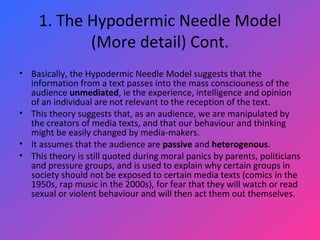 1. The Hypodermic Needle Model (More detail) Cont. Basically, the Hypodermic Needle Model suggests that the information from a text passes into the mass consciouness of the audience  unmediated , ie the experience, intelligence and opinion of an individual are not relevant to the reception of the text.  This theory suggests that, as an audience, we are manipulated by the creators of media texts, and that our behaviour and thinking might be easily changed by media-makers.  It assumes that the audience are  passive  and  heterogenous .  This theory is still quoted during moral panics by parents, politicians and pressure groups, and is used to explain why certain groups in society should not be exposed to certain media texts (comics in the 1950s, rap music in the 2000s), for fear that they will watch or read sexual or violent behaviour and will then act them out themselves. 