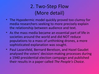 2. Two-Step Flow (More detail) The Hypodermic model quickly proved too clumsy for media researchers seeking to more precisely explain the relationship between audience and text.  As the mass media became an essential part of life in societies around the world and did NOT reduce populations to a mass of unthinking drones, a more sophisticated explanation was sought. Paul Lazarsfeld, Bernard Berelson, and Hazel Gaudet analysed the voters' decision-making processes during a 1940 presidential election campaign and published their results in a paper called  The People's Choice .  