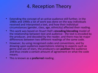 4. Reception Theory Extending the concept of an active audience still further, in the 1980s and 1990s a lot of work was done on the way individuals received and interpreted a text, and how their individual circumstances (gender, class, age, ethnicity) affected their reading.  This work was based on Stuart Hall's  encoding/decoding  model of the relationship between text and audience - the text is encoded by the producer, and decoded by the reader, and there may be major differences between two different readings of the same code.  However, by using recognised codes and conventions, and by drawing upon audience expectations relating to aspects such as genre and use of stars, the producers can  position  the audience and thus create a certain amount of agreement on what the code means.  This is known as a  preferred  reading. 