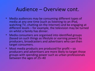 Audience – Overview cont. Media audiences may be consuming different types of media at any one time (such as listening to an iPod, watching TV, chatting on the Internet) and be engaging at different levels – for example, the television may be turned on whilst a family has dinner.  Media consumers are organised into identified groups (based on such things as lifestyle or earning power) by producers, broadcasters and advertisers who can then target consumers.  Most media products are produced for profit – so producers and advertisers are more likely to target those groups with spending power such as urban professionals between the ages of 25–40 