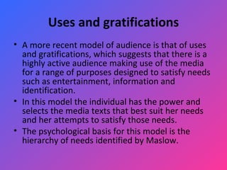 Uses and gratifications A more recent model of audience is that of uses and gratifications, which suggests that there is a highly active audience making use of the media for a range of purposes designed to satisfy needs such as entertainment, information and identification.  In this model the individual has the power and selects the media texts that best suit her needs and her attempts to satisfy those needs.  The psychological basis for this model is the hierarchy of needs identified by Maslow.  