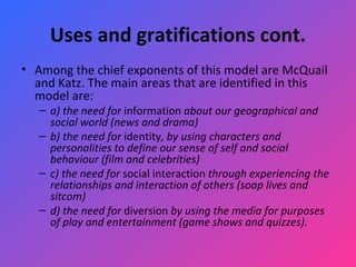 Uses and gratifications cont. Among the chief exponents of this model are McQuail and Katz. The main areas that are identified in this model are:  a) the need for  information  about our geographical and social world (news and drama)   b) the need for  identity , by using characters and personalities to define our sense of self and social behaviour (film and celebrities)   c) the need for  social interaction  through experiencing the relationships and interaction of others (soap lives and sitcom)   d) the need for  diversion  by using the media for purposes of play and entertainment (game shows and quizzes). 