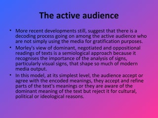 The active audience More recent developments still, suggest that there is a decoding process going on among the active audience who are not simply using the media for gratification purposes.  Morley's view of dominant, negotiated and oppositional readings of texts is a semiological approach because it recognises the importance of the analysis of signs, particularly visual signs, that shape so much of modern media output.  In this model, at its simplest level, the audience accept or agree with the encoded meanings, they accept and refine parts of the text's meanings or they are aware of the dominant meaning of the text but reject it for cultural, political or ideological reasons.    