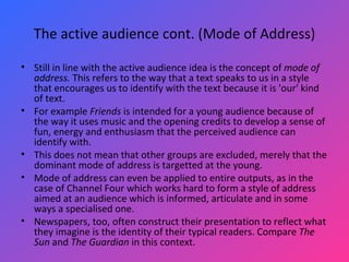 The active audience cont. (Mode of Address) Still in line with the active audience idea is the concept of  mode of address.  This refers to the way that a text speaks to us in a style that encourages us to identify with the text because it is 'our' kind of text.  For example  Friends  is intended for a young audience because of the way it uses music and the opening credits to develop a sense of fun, energy and enthusiasm that the perceived audience can identify with.  This does not mean that other groups are excluded, merely that the dominant mode of address is targetted at the young.  Mode of address can even be applied to entire outputs, as in the case of Channel Four which works hard to form a style of address aimed at an audience which is informed, articulate and in some ways a specialised one.  Newspapers, too, often construct their presentation to reflect what they imagine is the identity of their typical readers. Compare  The Sun  and  The Guardian  in this context.  