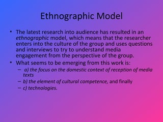 Ethnographic Model The latest research into audience has resulted in an  ethnographic  model, which means that the researcher enters into the culture of the group and uses questions and interviews to try to understand media engagement from the perspective of the group.  What seems to be emerging from this work is: a) the focus on the domestic context of reception of media texts   b) the element of cultural competence,  and finally  c) technologies. 
