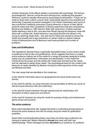 Exam revision sheet – Media Studies A2 level Q1(b)


Another dimension of the effects debate is connected with psychology. The famous
psychologist B.F. Skinner coined the term behaviourism, explaining that people’s
behaviour could be critically influenced by psychological manipulation. If dogs can be
made to drool when a bell is rung for food, could people become more peaceful and
democratic if exposed to positive messages in the media? Advertisers were quick to
see a profit from modifying consumers’ buying behaviour in favour of their clients’
products rather than their competitors’ A famous experiment that was conducted by
Bandura and Walters in 1963 was the ‘Bobo doll’ experiment. Children watched
adults attacking a doll on film, and were then filmed copying the behaviour when left
alone with a similar doll. Violent behaviour was being learned and refined in the
young by watching media texts – this was fuel for those who wanted to censor the
media and possibly led to age restrictions on certain violent or explicit material.
Critics of behaviourism and of Bandura’s work have pointed out a number of
problems:

Uses and Gratifications

The Hypodermic Syringe theory is generally discredited today. A more recent model
of audience is that of uses and gratifications, which suggests that there is a highly
active audience making use of the media for a range of purposes designed to satisfy
needs such as entertainment, information and identification. In this model the
individual has the power and she selects the media texts that best suit her needs
and her attempts to satisfy those needs. The psychological basis for this model is the
hierarchy of needs identified by Maslow. Among the chief exponents of this model
are McQuail and Katz.

The main areas that are identified in this model are:

a) the need for information about our geographical and social world (news and
drama)

b) the need for identity, by using characters and personalities to define our sense of
self and social behaviour (film and celebrities)

c) the need for social interaction through experiencing the relationships and
interaction of others (soap lives and sitcom)

d) the need for diversion by using the media for purposes of play and entertainment
(game shows and quizzes).

The active audience

More recent developments still, suggest that there is a decoding process going on
among the active audience who are not simply using the media for gratification
purposes.

Stuart Hall’s encoding/decoding theory says there are three ways audiences can
interpret a media text. Media institutions encode their texts with their own
beliefs/ideology. These messages are then decoded by an audience. An audience
 