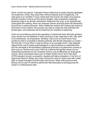 Exam revision sheet – Media Studies A2 level Q1(b)


active, women as passive. Cultivation theory states that by slowly dripping ideologies
into audiences’ minds, they adopt them without realising what is happening. The
male gaze is so manifest in many media texts that women are made more passive.
Mulvey’s position is that to put the picture straight, male scopophilic (watching)
pleasures need to be denied; mainstream Hollywood has to go, to be replaced with
avant-garde film making, which can empower women and bring down the patriarchal
dominance in media production. When traditional narrative film making has ended its
dominance of the industry, then women can start to create film that embodies the
female gaze, and audiences will be freed from the shackles of patriarchy.

Critics of Laura Mulvey point to the popularity of ‘patriarchal’ texts with both genders;
many women are not bothered or even conscious of any male bias in film: they want
to be entertained, not empowered. Similarly, critics such as Carol Clover have
pointed out that it is possible to identify positively with female characters on screen –
‘the final girl’ in horror films is used by Clover as an example of this. Terje Skjerdal
objects to the way Freudian psychoanalysis is used by Mulvey to understand film,
and her dismissal of all mainstream Hollywood production as patriarchal, pointing to
texts such as Thelma and Louise (1991) as evidence that gender issues can be
represented positively and can empower women, just as effectively as avant-garde
cinema. Some mainstream texts such as Ridley Scott’s horror Sci-Fi text Alien
(1979) represent women as powerful, capable and highly competent, in the form of
Sigourney Weaver’s Ripley, who alone among the crew of a space ship with a killer
alien on board manages to kill the alien and survive. Other critics point out that
Mulvey can be seen to reinforce patriarchal heterosexuality by presupposing the
viewer is a heterosexual male.
 
