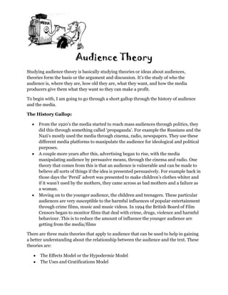 Audience Theory
Studying audience theory is basically studying theories or ideas about audiences,
theories form the basis or the argument and discussion. It’s the study of who the
audience is, where they are, how old they are, what they want, and how the media
producers give them what they want so they can make a profit.

To begin with, I am going to go through a short gallop through the history of audience
and the media.

The History Gallop:

      From the 1920’s the media started to reach mass audiences through politics, they
      did this through something called ‘propaganda’. For example the Russians and the
      Nazi’s mostly used the media through cinema, radio, newspapers. They use these
      different media platforms to manipulate the audience for ideological and political
      purposes.
      A couple more years after this, advertising began to rise, with the media
      manipulating audience by persuasive means, through the cinema and radio. One
      theory that comes from this is that an audience is vulnerable and can be made to
      believe all sorts of things if the idea is presented persuasively. For example back in
      those days the ‘Persil’ advert was presented to make children’s clothes whiter and
      if it wasn’t used by the mothers, they came across as bad mothers and a failure as
      a woman.
      Moving on to the younger audience, the children and teenagers. These particular
      audiences are very susceptible to the harmful influences of popular entertainment
      through crime films, music and music videos. In 1994 the British Board of Film
      Censors began to monitor films that deal with crime, drugs, violence and harmful
      behaviour. This is to reduce the amount of influence the younger audience are
      getting from the media/films

There are three main theories that apply to audience that can be used to help in gaining
a better understanding about the relationship between the audience and the text. These
theories are:

      The Effects Model or the Hypodermic Model
      The Uses and Gratifications Model
 