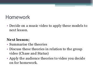 Homework
• Decide on a music video to apply these models to
next lesson.
Next lesson;
• Summarise the theories
• Discuss these theories in relation to the group
video (Chase and Status)
• Apply the audience theories to video you decide
on for homework.
 