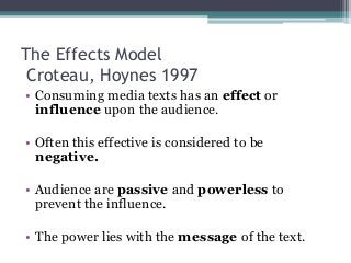 The Effects Model
Croteau, Hoynes 1997
• Consuming media texts has an effect or
influence upon the audience.
• Often this effective is considered to be
negative.
• Audience are passive and powerless to
prevent the influence.
• The power lies with the message of the text.
 