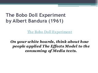 The Bobo Doll Experiment
by Albert Bandura (1961)
The Bobo Doll Experiment
On your white boards, think about how
people applied The Effects Model to the
consuming of Media texts.
 