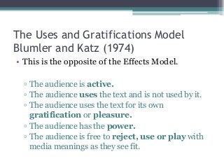 The Uses and Gratifications Model
Blumler and Katz (1974)
• This is the opposite of the Effects Model.
▫ The audience is active.
▫ The audience uses the text and is not used by it.
▫ The audience uses the text for its own
gratification or pleasure.
▫ The audience has the power.
▫ The audience is free to reject, use or play with
media meanings as they see fit.
 