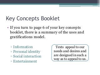 Key Concepts Booklet
• If you turn to page 6 of your key concepts
booklet, there is a summary of the uses and
gratifications model.
▫ Information
▫ Personal identity
▫ Social interaction
▫ Entertainment
Texts appeal to our
needs and desires and
are designed in such a
way as to appeal to us.
 