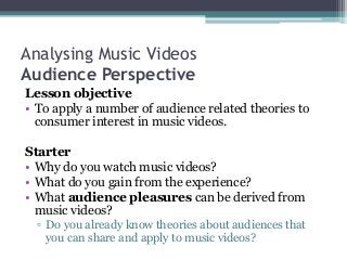 Analysing Music Videos
Audience Perspective
Lesson objective
• To apply a number of audience related theories to
consumer interest in music videos.
Starter
• Why do you watch music videos?
• What do you gain from the experience?
• What audience pleasures can be derived from
music videos?
▫ Do you already know theories about audiences that
you can share and apply to music videos?
 