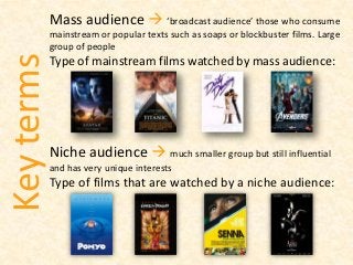 Mass audience  ‘broadcast audience’ those who consume
mainstream or popular texts such as soaps or blockbuster films. Large
group of people
Type of mainstream films watched by mass audience:
Niche audience  much smaller group but still influential
and has very unique interests
Type of films that are watched by a niche audience:
Keyterms
 