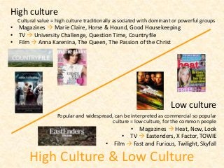 High Culture & Low Culture
Low culture
Popular and widespread, can be interpreted as commercial so popular
culture = low culture, for the common people
• Magazines  Heat, Now, Look
• TV  Eastenders, X Factor, TOWIE
• Film  Fast and Furious, Twilight, Skyfall
High culture
Cultural value = high culture traditionally associated with dominant or powerful groups
• Magazines  Marie Claire, Horse & Hound, Good Housekeeping
• TV  University Challenge, Question Time, Countryfile
• Film  Anna Karenina, The Queen, The Passion of the Christ
 