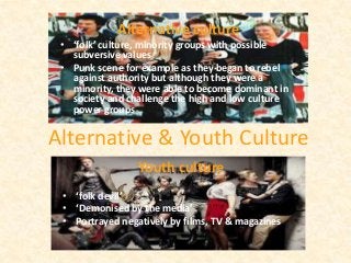Alternative & Youth Culture
Alternative culture
• ‘folk’ culture, minority groups with possible
subversive values
• Punk scene for example as they began to rebel
against authority but although they were a
minority, they were able to become dominant in
society and challenge the high and low culture
power groups
Youth culture
• ‘folk devil’
• ‘Demonised by the media’
• Portrayed negatively by films, TV & magazines
 