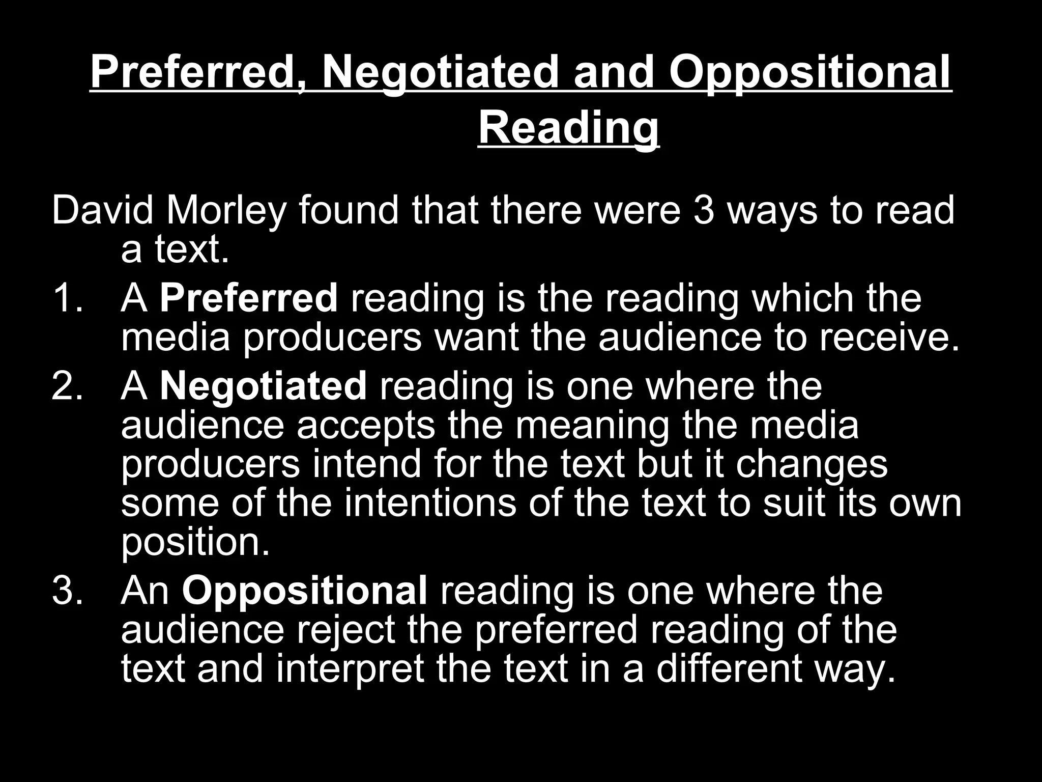 Preferred, Negotiated and Oppositional
Reading
David Morley found that there were 3 ways to read
a text.
1. A Preferred reading is the reading which the
media producers want the audience to receive.
2. A Negotiated reading is one where the
audience accepts the meaning the media
producers intend for the text but it changes
some of the intentions of the text to suit its own
position.
3. An Oppositional reading is one where the
audience reject the preferred reading of the
text and interpret the text in a different way.

 