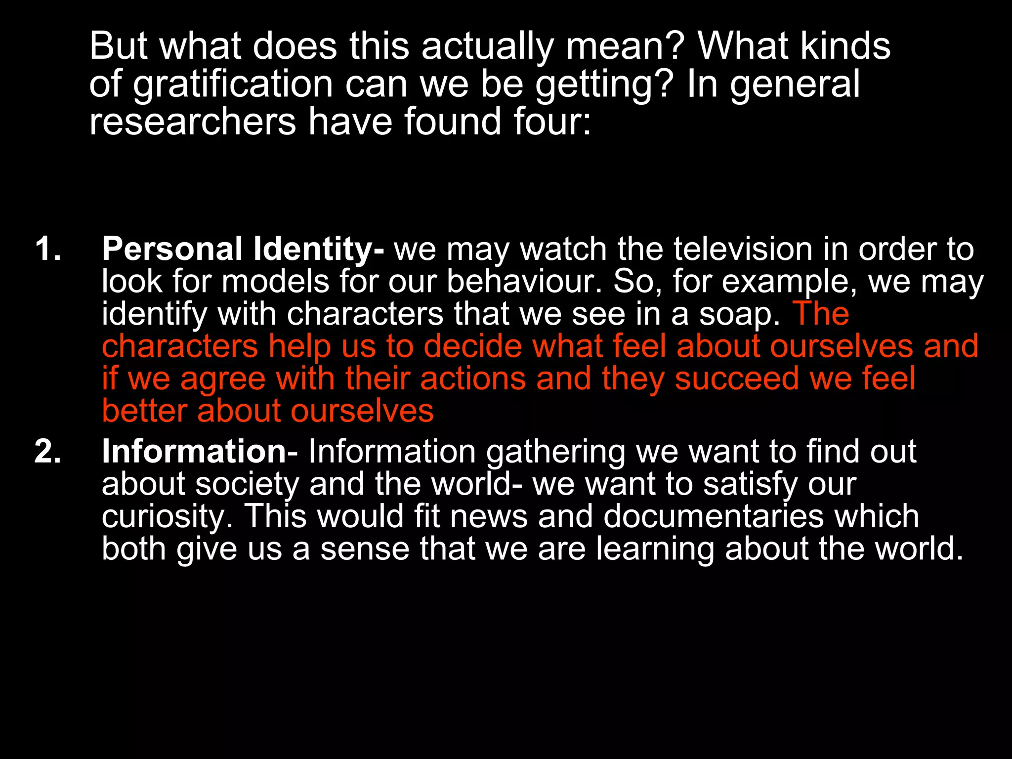 But what does this actually mean? What kinds
of gratification can we be getting? In general
researchers have found four:
1.

2.

Personal Identity- we may watch the television in order to
look for models for our behaviour. So, for example, we may
identify with characters that we see in a soap. The
characters help us to decide what feel about ourselves and
if we agree with their actions and they succeed we feel
better about ourselves
Information- Information gathering we want to find out
about society and the world- we want to satisfy our
curiosity. This would fit news and documentaries which
both give us a sense that we are learning about the world.

 