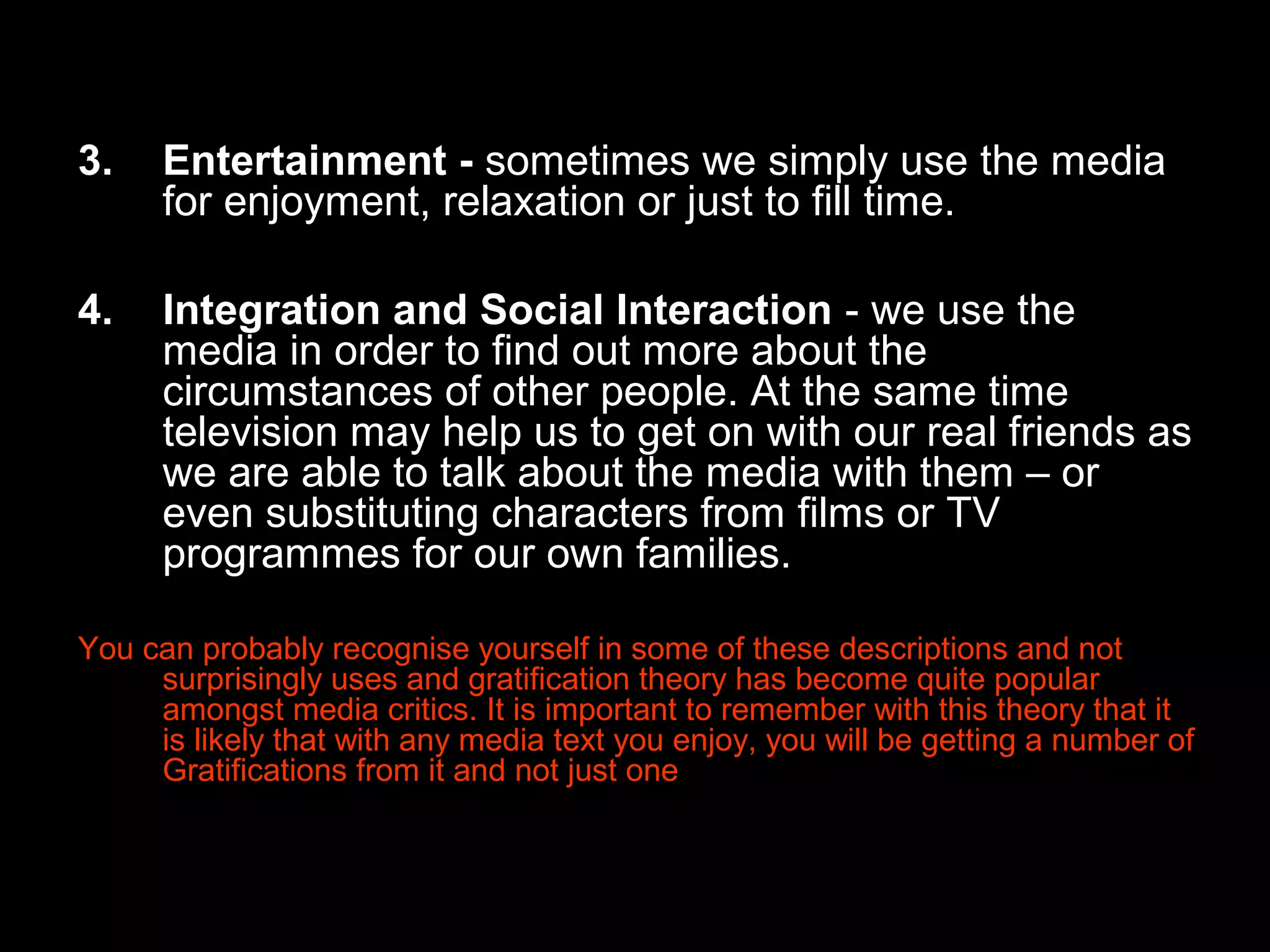 3.

Entertainment - sometimes we simply use the media
for enjoyment, relaxation or just to fill time.

4.

Integration and Social Interaction - we use the
media in order to find out more about the
circumstances of other people. At the same time
television may help us to get on with our real friends as
we are able to talk about the media with them – or
even substituting characters from films or TV
programmes for our own families.

You can probably recognise yourself in some of these descriptions and not
surprisingly uses and gratification theory has become quite popular
amongst media critics. It is important to remember with this theory that it
is likely that with any media text you enjoy, you will be getting a number of
Gratifications from it and not just one

 