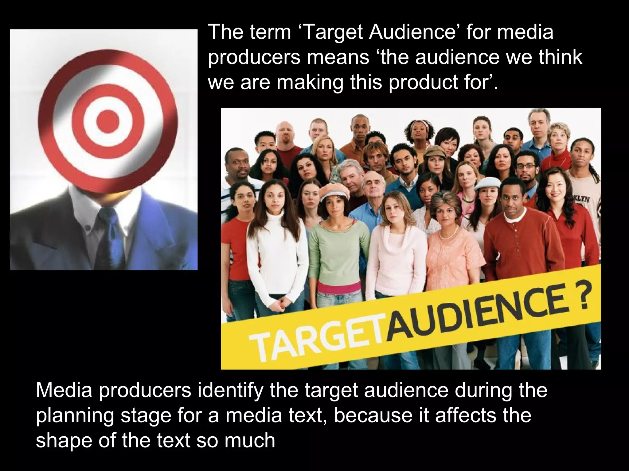The term ‘Target Audience’ for media
producers means ‘the audience we think
we are making this product for’.

Media producers identify the target audience during the
planning stage for a media text, because it affects the
shape of the text so much

 