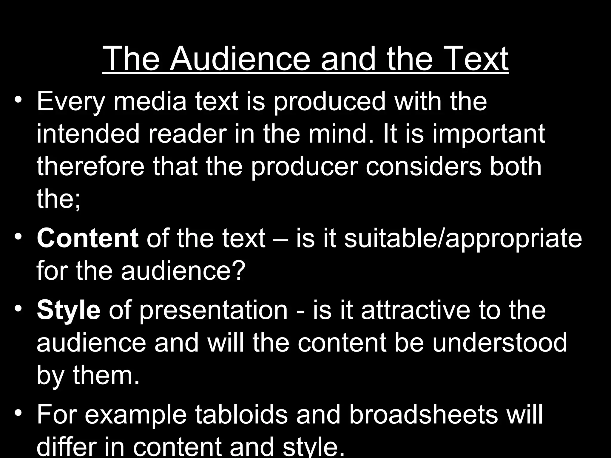 The Audience and the Text
• Every media text is produced with the
intended reader in the mind. It is important
therefore that the producer considers both
the;
• Content of the text – is it suitable/appropriate
for the audience?
• Style of presentation - is it attractive to the
audience and will the content be understood
by them.
• For example tabloids and broadsheets will
differ in content and style.

 