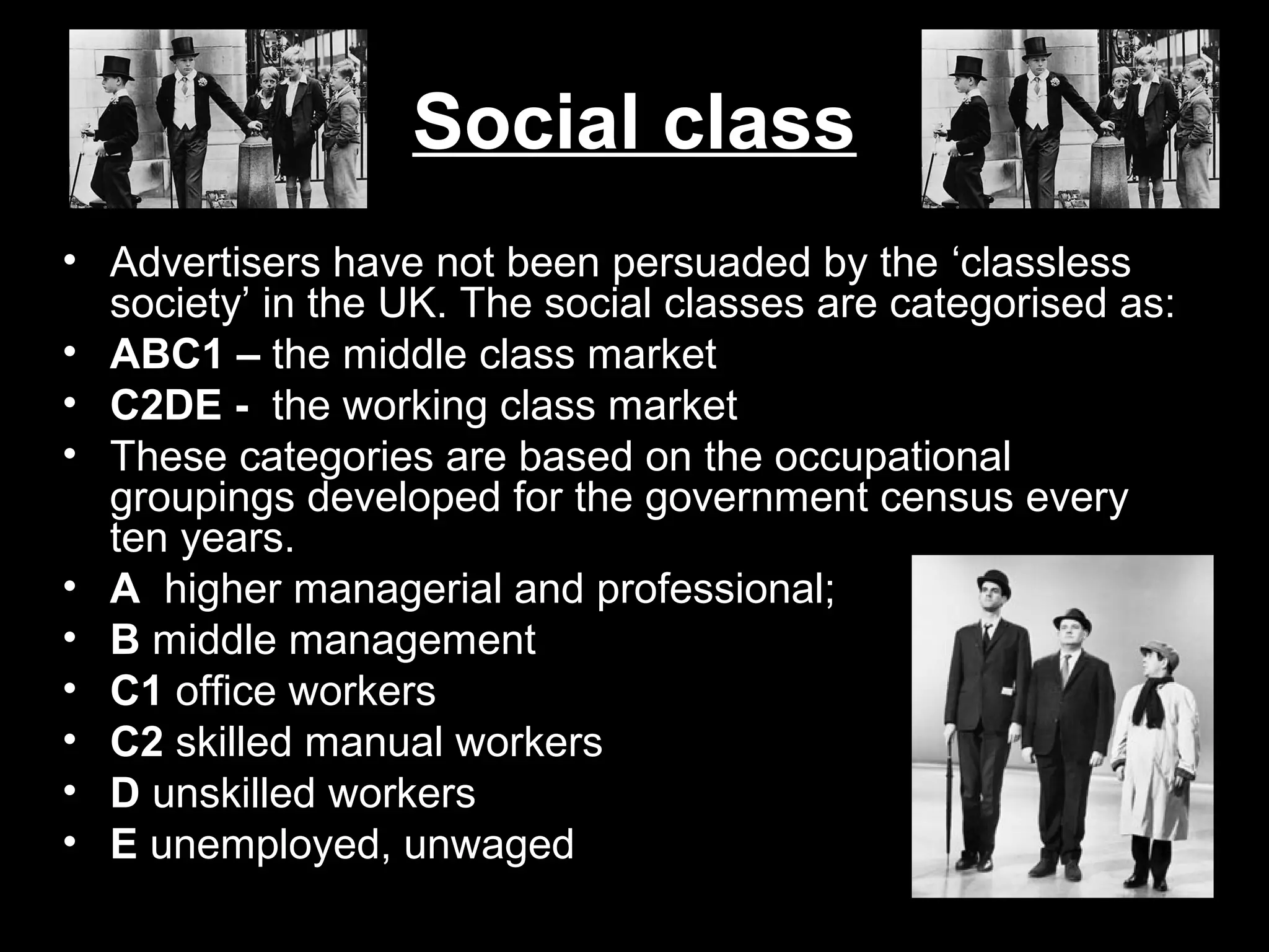 Social class
• Advertisers have not been persuaded by the ‘classless
society’ in the UK. The social classes are categorised as:
• ABC1 – the middle class market
• C2DE - the working class market
• These categories are based on the occupational
groupings developed for the government census every
ten years.
• A higher managerial and professional;
• B middle management
• C1 office workers
• C2 skilled manual workers
• D unskilled workers
• E unemployed, unwaged

 