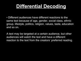 Differential Decoding
• Different audiences have different reactions to the
same text because of age, gender, social class, ethnic
group, lifestyle, politics, religion, values, taste, education
and so on.
A text may be targeted at a certain audience, but other
audiences will watch the text and have a different
reaction to the text from the creators’ preferred reading.

 