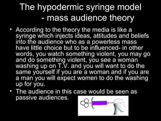 The hypodermic syringe model
- mass audience theory
• According to the theory the media is like a
syringe which injects ideas, attitudes and beliefs
into the audience who as a powerless mass
have little choice but to be influenced- in other
words, you watch something violent, you may go
and do something violent, you see a woman
washing up on T.V. and you will want to do the
same yourself if you are a woman and if you are
a man you will expect women to do the washing
up for you.
• The audience in this case would be seen as
passive audiences.

 