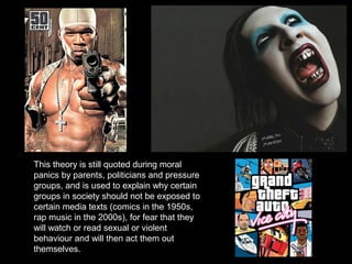 This theory is still quoted during moral
panics by parents, politicians and pressure
groups, and is used to explain why certain
groups in society should not be exposed to
certain media texts (comics in the 1950s,
rap music in the 2000s), for fear that they
will watch or read sexual or violent
behaviour and will then act them out
themselves.

 