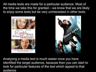 All media texts are made for a particular audience. Most of
the time we take this for granted – we know that we are likely
to enjoy some texts but be very uninterested in other texts.

Analysing a media text is much easier once you have
identified the target audience, because then you can start to
look for particular features of the text which appeal to that
audience

 