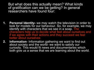 But what does this actually mean? What kinds
of gratification can we be getting? In general
researchers have found four:
1.

2.

Personal Identity- we may watch the television in order to
look for models for our behaviour. So, for example, we may
identify with characters that we see in a soap. The
characters help us to decide what feel about ourselves and
if we agree with their actions and they succeed we feel
better about ourselves
Information- Information gathering we want to find out
about society and the world- we want to satisfy our
curiosity. This would fit news and documentaries which
both give us a sense that we are learning about the world.

 